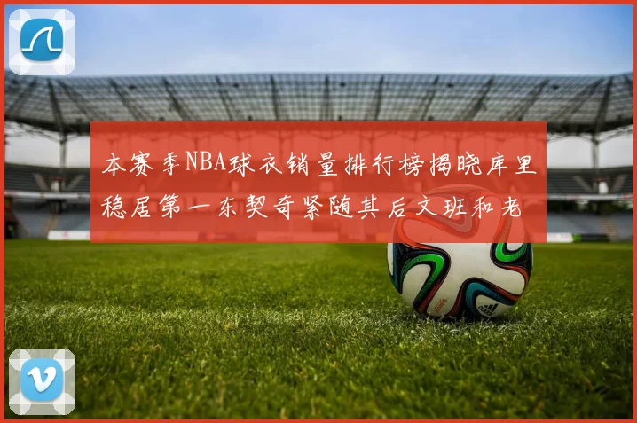 本赛季NBA球衣销量排行榜揭晓库里稳居第一东契奇紧随其后文班和老詹表现不俗