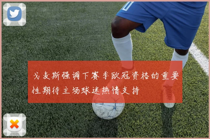 戈麦斯强调下赛季欧冠资格的重要性期待主场球迷热情支持
