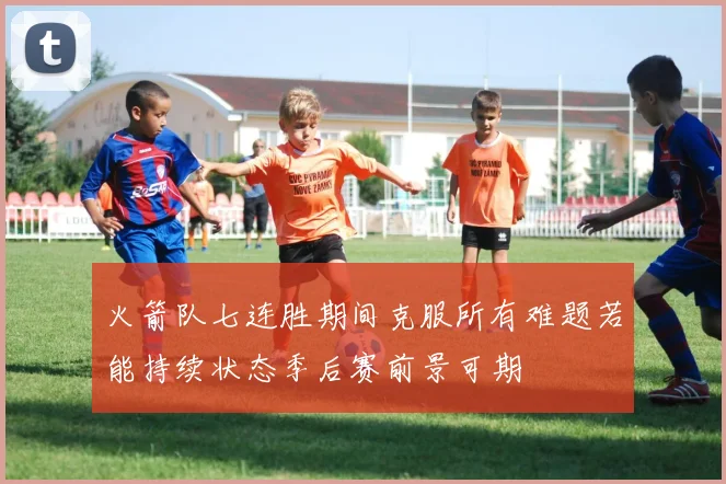 火箭队七连胜期间克服所有难题若能持续状态季后赛前景可期