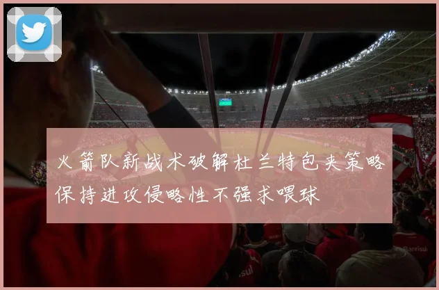 火箭队新战术破解杜兰特包夹策略保持进攻侵略性不强求喂球