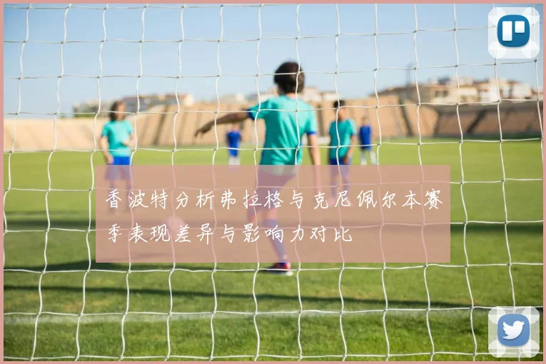 香波特分析弗拉格与克尼佩尔本赛季表现差异与影响力对比