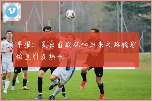 早报：复出首战双响归来之路精彩纷呈引发热议
