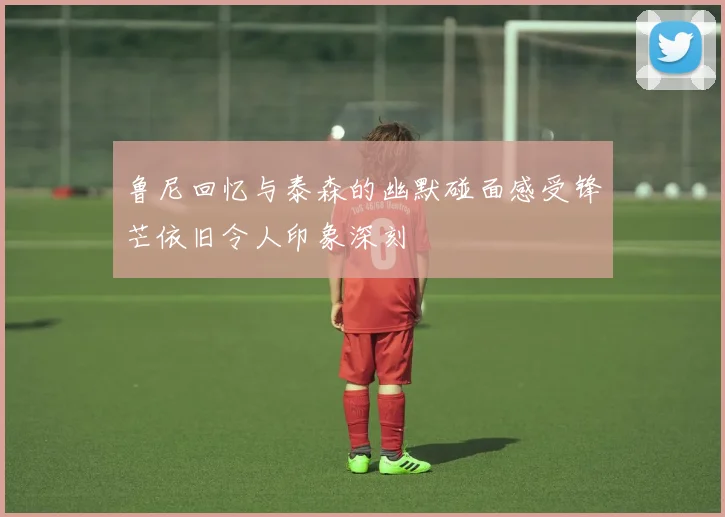 鲁尼回忆与泰森的幽默碰面感受锋芒依旧令人印象深刻