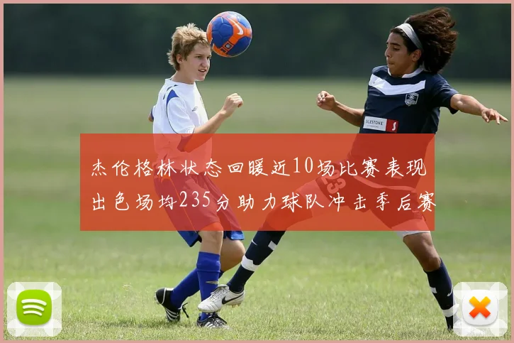杰伦格林状态回暖近10场比赛表现出色场均235分助力球队冲击季后赛