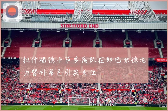拉什福德卡萨多离队在即巴尔德沦为替补角色引发关注