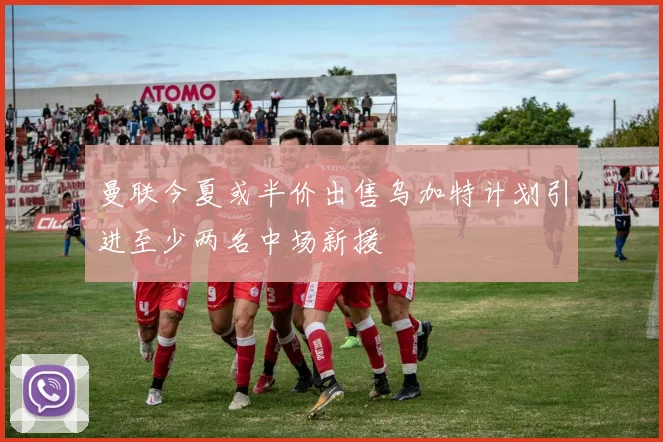 曼联今夏或半价出售乌加特计划引进至少两名中场新援