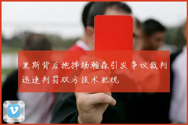 里斯背后抱摔杨瀚森引发争议裁判迅速判罚双方技术犯规