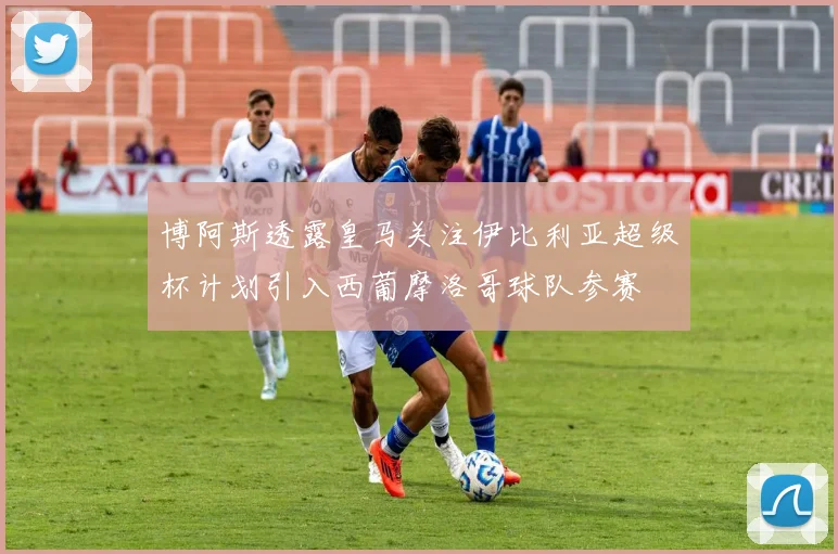 博阿斯透露皇马关注伊比利亚超级杯计划引入西葡摩洛哥球队参赛