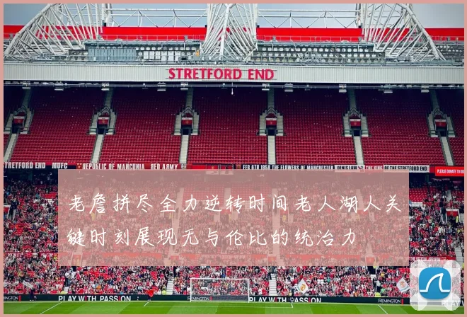 老詹拼尽全力逆转时间老人湖人关键时刻展现无与伦比的统治力
