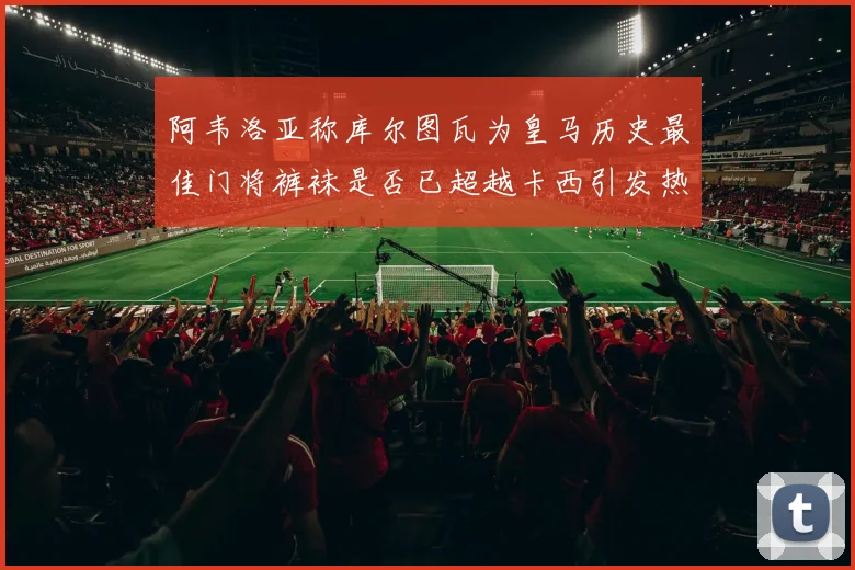 阿韦洛亚称库尔图瓦为皇马历史最佳门将裤袜是否已超越卡西引发热议