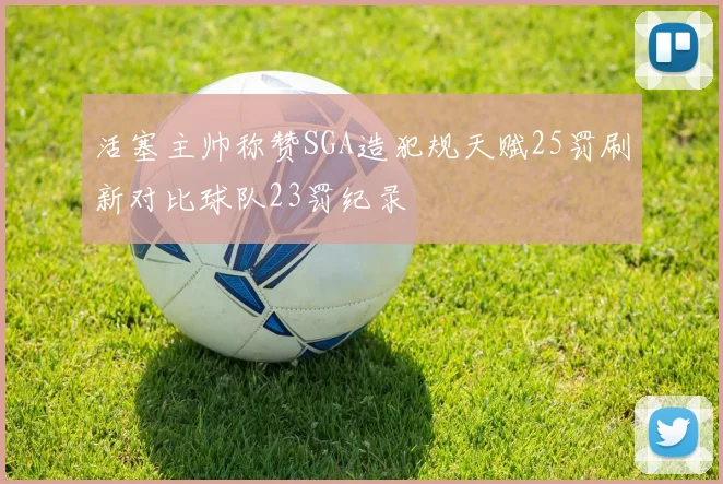 活塞主帅称赞SGA造犯规天赋25罚刷新对比球队23罚纪录